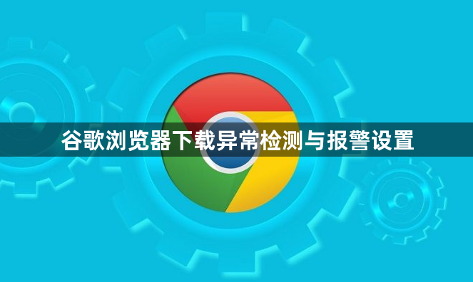 谷歌浏览器下载异常检测与报警设置1