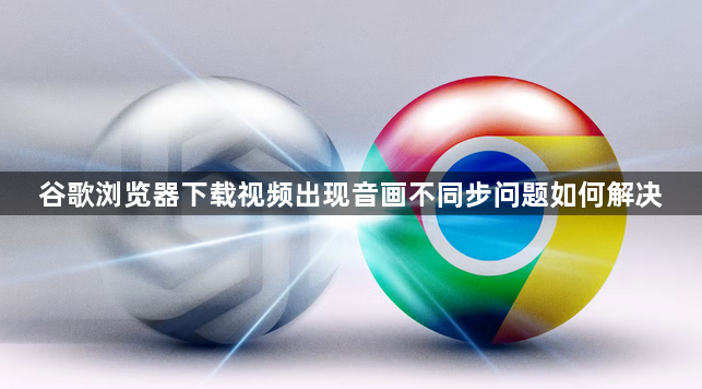 谷歌浏览器下载视频出现音画不同步问题如何解决1