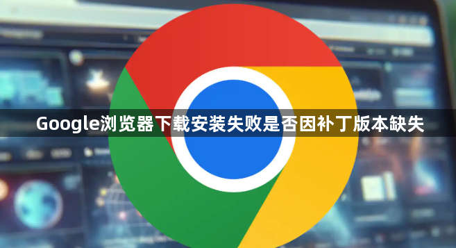 Google浏览器下载安装失败是否因补丁版本缺失1