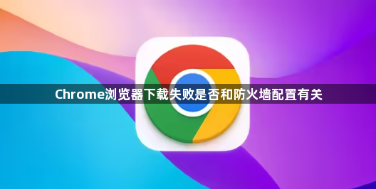 Chrome浏览器下载失败是否和防火墙配置有关1