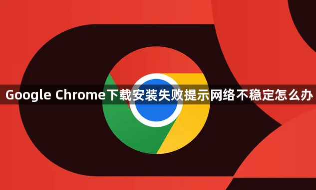 Google Chrome下载安装失败提示网络不稳定怎么办1